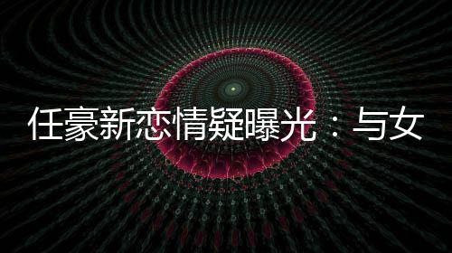 任豪女生女生新恋曝光情疑牵手 开与车送回家